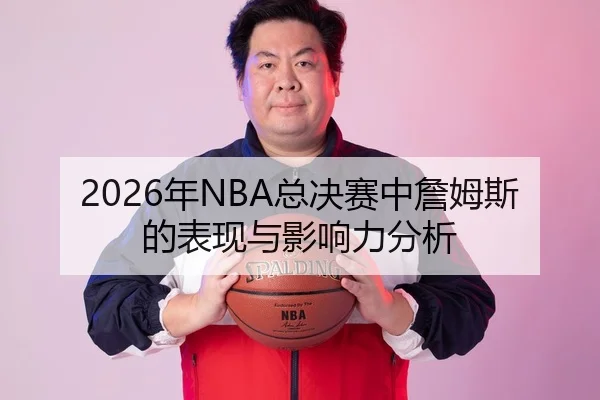 2026年NBA总决赛中詹姆斯的表现与影响力分析