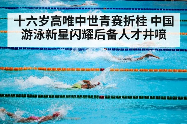 十六岁高唯中世青赛折桂 中国游泳新星闪耀后备人才井喷
